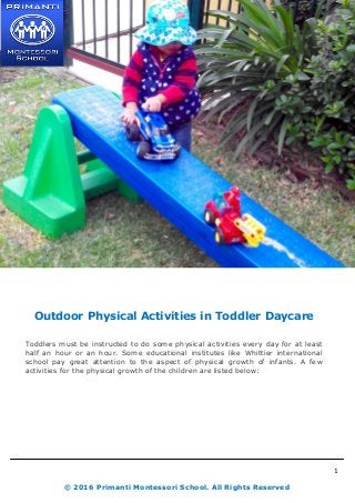 1
© 2016 Primanti Montessori School. All Rights Reserved
Outdoor Physical Activities in Toddler Daycare
Toddlers must be instructed to do some physical activities every day for at least
half an hour or an hour. Some educational institutes like Whittier international
school pay great attention to the aspect of physical growth of infants. A few
activities for the physical growth of the children are listed below:
 