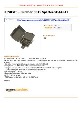 Download this document if link is not clickable
REVIEWS - Outdoor POTS Splitter-SE-649A1
Product Details :
http://www.amazon.com/exec/obidos/ASIN/B00171AJXY?tag=hijabfashions-20
Average Customer Rating
4.7 out of 5
Product Feature
56q
Product Description
- Suttle outdoor DSL POTS (Plain Old Telephone Service) splitter
-Allows voice and data signals to travel over the same telephone line and be separated at the customer
premise
- Splits the incoming signal to provide separate outputs for filtered
voice (phone) and ADSL (data) in the form of screw terminals
- Designed to be mounted on a wall or conduit next to a Network Interface Device (NID)
- Outdoor housing for protection from environmental conditions
- Mounts to wall or conduit
- Terminals for Network, Voice, and Data
- ANSI T1.413 compliant
- FCC Registered; Complies with Part 68, FCC Rules
SE649A1
 