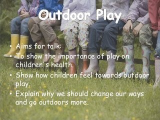 • Aims for talk:
• To show the importance of play on
children's health.
• Show how children feel towards outdoor
play.
• Explain why we should change our ways
and go outdoors more.
 