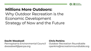 Millions More Outdoors:
Why Outdoor Recreation is the
Economic Development
Strategy of Now and the Future
Chris Perkins
Outdoor Recreation Roundtable
cperkins@recreationroundtable.org
Davitt Woodwell
Pennsylvania Environmental Council
dwoodwell@pecpa.org
 