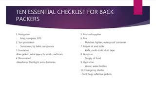 TEN ESSENTIAL CHECKLIST FOR BACK
PACKERS
1. Navigation
- Map; compass; GPS
2. Sun protection
- Sunscreen; lip balm; sunglasses
3. Insulation
-Rain jacket; extra layers for cold conditions
4. Illumination
-Headlamp; flashlight; extra batteries
5. First aid supplies
6. Fire
- Matches; lighter; waterproof container
7. Repair kit and tools
- knife; multi-tools; duct tape
8. Nutrition
- Supply of food
9. Hydration
- Water; water bottles
10. Emergency shelter
- Tent; tarp; reflective jackets
 