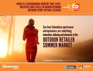 Libertad y Orden
THERE IS A NEIGHBORING COUNTRY THAT LIVES,
BREATHES AND EXCELS IN MANUFACTURING
OUTDOOR SPORT APPAREL DESIGNS
See how Colombian sportswear
entrepreneurs are redefining
innovation,tailoringandcharacteratthe
OUTDOOR RETAILER
SUMMER MARKET
For more information please contact: miami@proexport.com.co
 