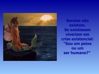 Sereias não existem. Se existissem viveriam em crise existencial: “Sou um peixe ou um ser humano?”  