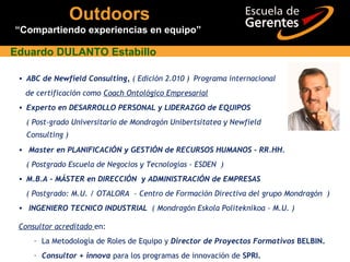 • ABC de Newfield Consulting, ( Edición 2.010 ) Programa internacional
de certificación como Coach Ontológico Empresarial
• Experto en DESARROLLO PERSONAL y LIDERAZGO de EQUIPOS
( Post-grado Universitario de Mondragón Unibertsitatea y Newfield
Consulting )
Eduardo DULANTO Estabillo
• Master en PLANIFICACIÓN y GESTIÓN de RECURSOS HUMANOS - RR.HH.
( Postgrado Escuela de Negocios y Tecnologías - ESDEN )
• M.B.A - MÁSTER en DIRECCIÓN y ADMINISTRACIÓN de EMPRESAS
( Postgrado: M.U. / OTALORA – Centro de Formación Directiva del grupo Mondragón )
• INGENIERO TECNICO INDUSTRIAL ( Mondragón Eskola Politeknikoa - M.U. )
Consultor acreditado en:
– La Metodología de Roles de Equipo y Director de Proyectos Formativos BELBIN.
– Consultor + innova para los programas de innovación de SPRI.
Outdoors
“Compartiendo experiencias en equipo”
 