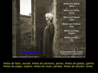 BEFORE YOU Antes de falar, escute. Antes de escrever, pense. Antes de gastar, ganhe.  Antes de julgar, espere. Antes de rezar, perdoe. Antes de desistir, tente . 
