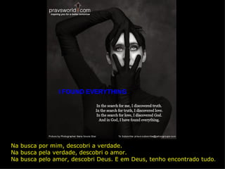 I FOUND EVERYTHING Na busca por mim, descobri a verdade. Na busca pela verdade, descobri o amor.  Na busca pelo amor, descobri Deus. E em Deus, tenho encontrado tudo . 