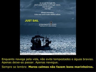JUST SAIL Enquanto navega pela vida, não evite tempestades e águas bravias. Apenas deixe-as passar. Apenas navegue. Sempre se lembre:  Mares calmos não fazem bons marinheiros. 