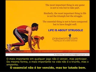 LIFE IS ABOUT STRUGGLE O mais importante em qualquer jogo não é vencer, mas participar. Da mesma forma, o mais importante na vida não é o triunfo, mas o empenho. O essencial não é ter vencido, mas ter lutado bem. 