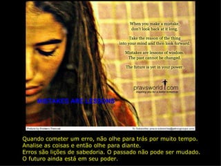 MISTAKES ARE LESSONS Quando cometer um erro, não olhe para trás por muito tempo. Analise as coisas e então olhe para diante. Erros são lições de sabedoria. O passado não pode ser mudado. O futuro ainda está em seu poder. 
