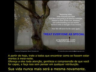 TREAT EVERYONE AS SPECIAL A partir de hoje, trate a todos que encontrar como se fossem estar mortos à meia-noite. Ofereça a eles toda atenção, gentileza e compreensão de que você for capaz, e faça isso sem pensar em qualquer retribuição. Sua vida nunca mais será a mesma novamente. 