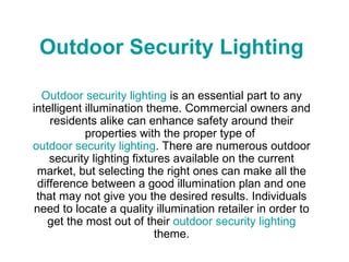 Outdoor Security Lighting Outdoor security lighting  is an essential part to any intelligent illumination theme. Commercial owners and residents alike can enhance safety around their properties with the proper type of  outdoor security lighting . There are numerous outdoor security lighting fixtures available on the current market, but selecting the right ones can make all the difference between a good illumination plan and one that may not give you the desired results. Individuals need to locate a quality illumination retailer in order to get the most out of their  outdoor security lighting  theme. 