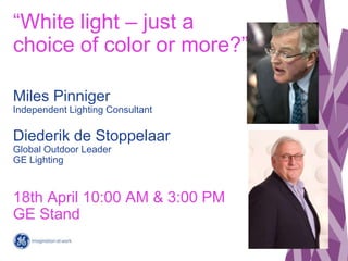 “White light – just a
choice of color or more?”

Miles Pinniger
Independent Lighting Consultant

Diederik de Stoppelaar
Global Outdoor Leader
GE Lighting



18th April 10:00 AM & 3:00 PM
GE Stand
                                               1
                                  Vertical Pages
                                        2012 Q1
 