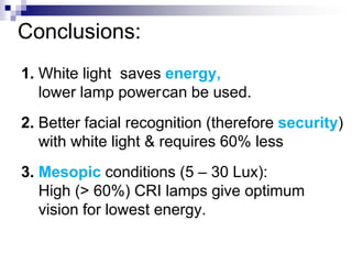 Conclusions:
1. White light saves energy,
   lower lamp powercan be used.
2. Better facial recognition (therefore security)
   with white light & requires 60% less
3. Mesopic conditions (5 – 30 Lux):
   High (> 60%) CRI lamps give optimum
   vision for lowest energy.
 
