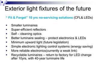 Exterior light fixtures of the future
“ Fit & Forget” 10 yrs no-servicing solutions (CFL& LEDs)

   Smaller luminaires
   Super-efficient reflectors
   Self – cleaning optics
   Better luminaire sealing – protect electronics & LEDs
   Minimum upward light (future legislation)
   Simple electronic lighting control systems (energy saving)
   More reliable electronics(currently a weak link)
   Recyclable luminaires – return to factory for LED change
    after 10yrs, with 40-year luminaire life
 