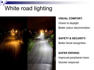 White road lighting
                      VISUAL COMFORT:
                      Closer to daylight
                      Better colour discrimination



                      SAFETY & SECURITY:
                      Better facial recognition


                      SAFER DRIVING:
                      Improved peripheral vision
                      Quicker response
 