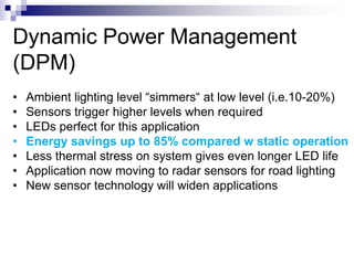 Dynamic Power Management
(DPM)
•   Ambient lighting level “simmers“ at low level (i.e.10-20%)
•   Sensors trigger higher levels when required
•   LEDs perfect for this application
•   Energy savings up to 85% compared w static operation
•   Less thermal stress on system gives even longer LED life
•   Application now moving to radar sensors for road lighting
•   New sensor technology will widen applications
 