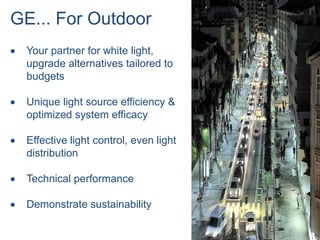 GE... For Outdoor
 Your partner for white light,
 upgrade alternatives tailored to
 budgets

 Unique light source efficiency &
 optimized system efficacy

 Effective light control, even light
 distribution

 Technical performance

 Demonstrate sustainability

                                       20
 
