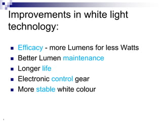 Improvements in white light
    technology:

       Efficacy - more Lumens for less Watts
       Better Lumen maintenance
       Longer life
       Electronic control gear
       More stable white colour


3
 