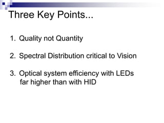 Three Key Points...

1. Quality not Quantity

2. Spectral Distribution critical to Vision

3. Optical system efficiency with LEDs
   far higher than with HID
 