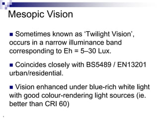 Mesopic Vision
     Sometimes known as „Twilight Vision‟,
    occurs in a narrow illuminance band
    corresponding to Eh = 5–30 Lux.
     Coincides closely with BS5489 / EN13201
    urban/residential.
     Vision enhanced under blue-rich white light
    with good colour-rendering light sources (ie.
    better than CRI 60)
4
 