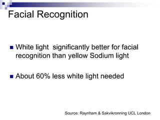 Facial Recognition


   White light significantly better for facial
    recognition than yellow Sodium light

   About 60% less white light needed




                     Source: Raynham & Sakvikronning UCL London
 