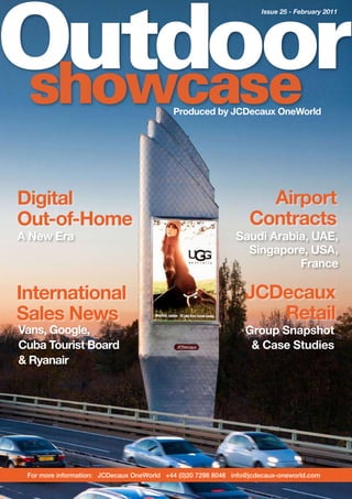 Outdoor
                                                                     Issue 25 - February 2011




showcase                                   Produced by JCDecaux OneWorld




Digital                                                             Airport
Out-of-Home                                                       Contracts
A New Era                                                     Saudi Arabia, UAE,
                                                                Singapore, USA,
                                                                         France

International                                                   JCDecaux
Sales News                                                         Retail
Vans, Google,                                                    Group Snapshot
Cuba Tourist Board                                                & Case Studies
& Ryanair




 For more information: JCDecaux OneWorld +44 (0)20 7298 8046 info@jcdecaux-oneworld.com
 