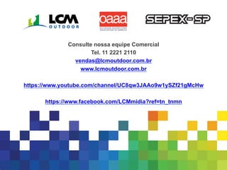 11
Consulte nossa equipe Comercial
Tel. 11 2221 2110
vendas@lcmoutdoor.com.br
www.lcmoutdoor.com.br
https://www.youtube.com/channel/UC8qw3JAAo9w1ySZf21gMcHw
https://www.facebook.com/LCMmidia?ref=tn_tnmn
 