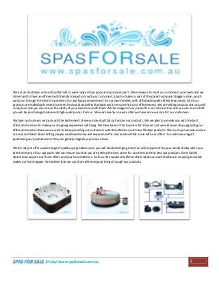 We are an Australian online shop that sells a wide range of spa pools and spa spare parts. We endeavor to meet our customers' spa needs and we
strive hard to have an efficient and friendly transactions with our customers. Spas For Sale is a part of the parent company's bigger vision, which
was born through the desire to provide a fun and happy environment for our own families, with affordable quality lifestyle products. All of our
products are individually tested to meet the Australian Safety Standard and to ensure their cost-effectiveness. We are selling products that you will
surely love and you can ensure the safety of your loved ones with them. All the images of our products in our site are true and you can ensure that
you will be purchasing durable and high-quality ones from us. We work keenly on every offer we have since we care for our customers.
We take our business seriously and the betterment of every individual that patronizes our products. We are glad to provide you with the best
offers and services to make your shopping experience satisfying. We have been in this business for 20 years and we will never stop upgrading our
offers and services because we want to keep providing our customers with the ultimate must-have lifestyle products. We can ship overseas and we
are very confident about letting people worldwide know and experience the care and love that come with our offers. You will never regret
purchasing our products since they can greatly magnify your leisure time.
We do not just offer a wide range of quality spa products since you will also be bringing more fun and enjoyment for your whole family when you
take home any of our spa pools. We can ensure you that you are getting the best prices for our items and the best spa products. Every family
deserves to acquire our finest offers and your trust matters a lot to us. We would only like to share what our own families are enjoying and what
makes our lives happier. We believe that we can share all these good things through our products.

| http://www.spaforsale.com.au

1

 
