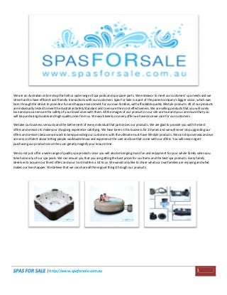 We are an Australian online shop that sells a wide range of spa pools and spa spare parts. We endeavor to meet our customers' spa needs and we
strive hard to have efficient and friendly transactions with our customers. Spas For Sale is a part of the parent company's bigger vision, which was
born through the desire to provide a fun and happy environment for our own families, with affordable quality lifestyle products. All of our products
are individually tested to meet the Australian Safety Standard and to ensure their cost-effectiveness. We are selling products that you will surely
love and you can ensure the safety of your loved ones with them. All the images of our products in our site are true and you can ensure that you
will be purchasing durable and high-quality ones from us. We work keenly on every offer we have since we care for our customers.
We take our business seriously and the betterment of every individual that patronizes our products. We are glad to provide you with the best
offers and services to make your shopping experience satisfying. We have been in this business for 20 years and we will never stop upgrading our
offers and services because we want to keep providing our customers with the ultimate must-have lifestyle products. We can ship overseas and we
are very confident about letting people worldwide know and experience the care and love that come with our offers. You will never regret
purchasing our products since they can greatly magnify your leisure time.
We do not just offer a wide range of quality spa products since you will also be bringing more fun and enjoyment for your whole family when you
take home any of our spa pools. We can ensure you that you are getting the best prices for our items and the best spa products. Every family
deserves to acquire our finest offers and your trust matters a lot to us. We would only like to share what our own families are enjoying and what
makes our lives happier. We believe that we can share all these good things through our products.

| http://www.spaforsale.com.au

1

 