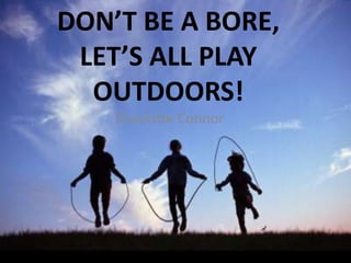 DON’T BE A BORE,
LET’S ALL PLAY
OUTDOORS!
Charlotte Connor
 