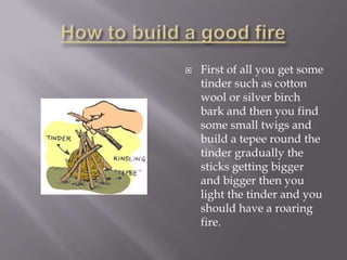    First of all you get some
    tinder such as cotton
    wool or silver birch
    bark and then you find
    some small twigs and
    build a tepee round the
    tinder gradually the
    sticks getting bigger
    and bigger then you
    light the tinder and you
    should have a roaring
    fire.
 