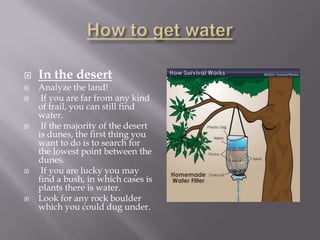    In the desert
   Analyze the land!
    If you are far from any kind
    of trail, you can still find
    water.
    If the majority of the desert
    is dunes, the first thing you
    want to do is to search for
    the lowest point between the
    dunes.
    If you are lucky you may
    find a bush, in which cases is
    plants there is water.
   Look for any rock boulder
    which you could dug under.
 