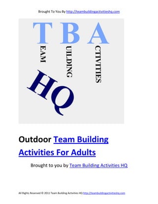 Brought To You By http://teambuildingactivitieshq.com




Outdoor Team Building
Activities For Adults
          Brought to you by Team Building Activities HQ




All Rights Reserved © 2011 Team Building Activities HQ http://teambuildingactivitieshq.com
 