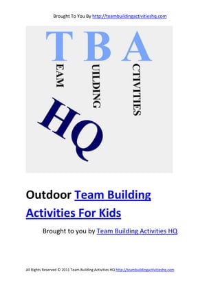 Brought To You By http://teambuildingactivitieshq.com




Outdoor Team Building
Activities For Kids
          Brought to you by Team Building Activities HQ




All Rights Reserved © 2011 Team Building Activities HQ http://teambuildingactivitieshq.com
 