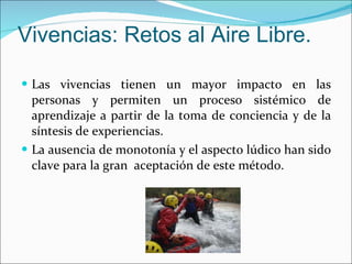 Vivencias: Retos al Aire Libre. Las vivencias tienen un mayor impacto en las personas y permiten un proceso sistémico de aprendizaje a partir de la toma de conciencia y de la síntesis de experiencias.  La ausencia de monotonía y el aspecto lúdico han sido clave para la gran  aceptación de este método. 