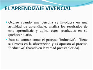 EL APRENDIZAJE VIVENCIAL Ocurre cuando una persona se involucra en una actividad de aprendizaje, analiza los resultados de este aprendizaje y aplica estos resultados en su quehacer diario. Esto se conoce como el proceso “inductivo”.  Tiene sus raíces en la observación y es opuesto al proceso “deductivo” (basado en la verdad preestablecida). 