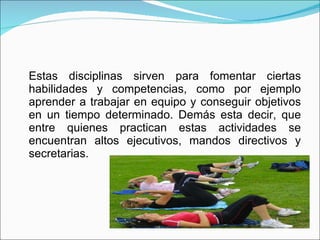 Estas disciplinas sirven para fomentar ciertas habilidades y competencias, como por ejemplo aprender a trabajar en equipo y conseguir objetivos en un tiempo determinado. Demás esta decir, que entre quienes practican estas actividades se encuentran altos ejecutivos, mandos directivos y secretarias. 