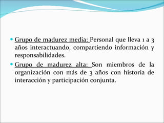 Grupo de madurez media:  Personal que lleva 1 a 3 años interactuando, compartiendo información y responsabilidades. Grupo de madurez alta:  Son miembros de la organización con más de 3 años con historia de interacción y participación conjunta. 
