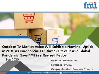 www.futuremarketinsights.com I @futuremarketins I /company/future-market-insights
© 2019 Future Market Insights, All Rights Reserved
Outdoor Tv Market Value Will Exhibit a Nominal Uptick
in 2030 as Corona Virus Outbreak Prevails as a Global
Pandemic, Says FMI in a Revised Report
Sep 2020 Report Id : REP-GB-12255
Status : 31-July-2020
Category : Retail and Consumer Products
www.futuremarketinsights.com I @futuremarketins I /company/future-market-insights
 