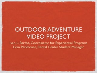 OUTDOOR ADVENTURE
      VIDEO PROJECT
Ivan L. Bartha, Coordinator for Experiential Programs
   Evan Parkhouse, Rental Center Student Manager
 