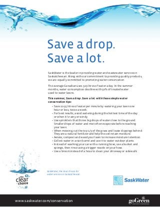 Save a drop.
                Save a lot.
                 SaskWater is the leader in providing water and wastewater services in
                 Saskatchewan. Along with our commitment to providing quality products,
                 we are equally committed to promoting water conservation.

                 The average Canadian uses 329 litres of water a day. In the summer
                 months, water consumption doubles with 50% of treated water
                 used to water lawns.

                 This summer, Save a drop. Save a lot. with these simple water
                 conservation tips:
                    •	 Save 10-35 litres of water per minute by watering your lawn one
                       hour or less, twice a week.
                    •	 For best results, avoid watering during the hottest time of the day
                       or when it’s rainy or windy.
                    •	 Use sprinklers that throw big drops of water close to the ground.
                       Smaller drops of water and mist often evaporate before reaching
                       your lawn.
                    •	 When mowing, cut the top 1/3 of the grass and leave clippings behind.
                       They are a natural fertilizer and help the soil retain moisture.
                    •	 Aerate, compost and weed your lawn to increase moisture retention.
                    •	 Collect water in a rain barrel and use it to water outdoor plants.
                    •	 Instead of washing your car with a running hose, use a bucket and
                       sponge, then rinse using a trigger nozzle on your hose.
                    •	 Use a broom instead of a hose to clean your driveway or sidewalk.




                SaskWater, the clear choice for
                water services in Saskatchewan.




www.saskwater.com/conservation
 
