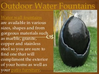 Outdoor Water Fountains
Water wall fountains
are available in various
sizes, shapes and from
gorgeous materials such
as marble, granite,
copper and stainless
steel so you are sure to
find one that will
compliment the exterior
of your home as well as
your patio furniture.
 