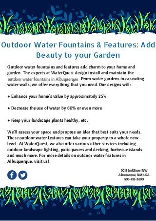 Outdoor Water Fountains & Features: Add
Beauty to your Garden
Outdoor water fountains and features add charm to your home and
garden. The experts at WaterQuest design install and maintain the             
                                                                   . From water gardens to cascading
water walls, we offer everything that you need. Our designs will:
● Enhance your home’s value by approximately 25%
● Decrease the use of water by 60% or even more
● Keep your landscape plants healthy, etc.
We’ll assess your space and propose an idea that best suits your needs.
These outdoor water features can take your property to a whole new
level. At WaterQuest, we also offer various other services including
outdoor landscape lighting, patio pavers and decking, barbecue islands
and much more. For more details on outdoor water features in
Albuquerque, visit us!
  outdoor water fountains in Albuquerque
5018 2nd Street NW
Albuquerque, NM, USA
505-792-3600
 