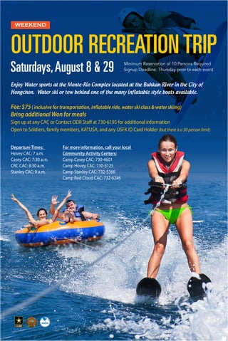 Saturdays,August 8 & 29 Minimum Reservation of 10 Persons Required
Signup Deadline: Thursday prior to each event
Enjoy Water sports at the Monte-Rio Complex located at the Buhkan River in the City of
Hongchon. Water ski or tow behind one of the many inflatable style boats available.
Fee: $75( inclusive for transportation, inflatable ride, water ski class & water skiing)
Bring additional Won for meals
Sign up at any CAC or Contact ODR Staff at 730-6195 for additional information
Open to Soldiers, family members, KATUSA, and any USFK ID Card Holder (but there is a 30 person limit)
For more information, call your local
Community Activity Centers:
Camp Casey CAC: 730-4601
Camp Hovey CAC: 730-5125
Camp Stanley CAC: 732-5366
Camp Red Cloud CAC: 732-6246
Departure Times:
Hovey CAC: 7 a.m.
Casey CAC: 7:30 a.m.
CRC CAC: 8:30 a.m.
Stanley CAC: 9 a.m.
WEEKEND
OUTDOOR RECREATION TRIP
 