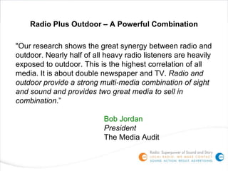 Radio Plus Outdoor – A Powerful Combination

"Our research shows the great synergy between radio and
outdoor. Nearly half of all heavy radio listeners are heavily
exposed to outdoor. This is the highest correlation of all
media. It is about double newspaper and TV. Radio and
outdoor provide a strong multi-media combination of sight
and sound and provides two great media to sell in
combination.”

                           Bob Jordan
                           President
                           The Media Audit
 