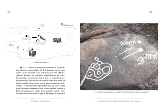34

35

11.- Debuxo do petróglifo 11

P9 (Fig. 12) Desde a plataforma inmediata a P11 podemos observar os petróglifos 9 e 8. O primeiro en ser visto,
tamén con luz favorable como indicamos para P17, é P8 descuberto durante os traballos arqueolóxicos do 2007.
Permanecía o seu extremo leste ó aire e o resto dos gravados baixo unha tona de terra e baixo os restos dun muro. Os
motivos mellor conservados son os que permanecían soterrados, e conforman unha figura abstracta que amosa unha
gran harmonía compositiva con circos simples, coviñas e
liñas curvas tanxentes a unha greta natural. Con estes motivos abstractos contrastan as figuras da dereita da superficie

O Outeiro dos Lameiros

12.- Zoomorfos e arte abstracta no petróglifo 9 pintados durante os traballos arqueolóxicos

A estación de Arte Rupestre do Outeriro dos Lameiros

 