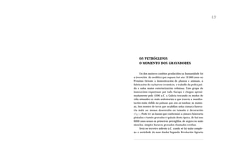 13

OS PETRÓGLIFOS
O MOMENTO DOS GRAVADORES
Un dos maiores cambios producidos na humanidade foi
a invención do neolítico que supuxo hai uns 12.000 anos no
Próximo Oriente a domesticación de plantas e animais, a
fabricación de cacharros cerámicos, o traballo da pedra puída e unha maior exteriorización relixiosa. Este grupo de
innovacións exportouse por toda Europa e chegou aproximadamente polo 4500 a.C. a Galicia trocando os modos de
vida nómades en máis sedentarios o que traería a manifestación máis visible na paisaxe que son as tumbas: as mámoas. Son montes de terra que acubillan unha cámara funeraria máis ou menos desenvolta en tamaño e decoración
(Fig.1). Pode ter as lousas que conforman a cámara funeraria
pintadas e tamén gravadas e quizais desta época, de hai uns
6000 anos sexan os primeiros petróglifos, de seguro os máis
sinxelos, simples buracos gravados chamados coviñas.
Será no terceiro milenio a.C. cando se fai máis complexa a sociedade da man dunha Segunda Revolución Agraria

 