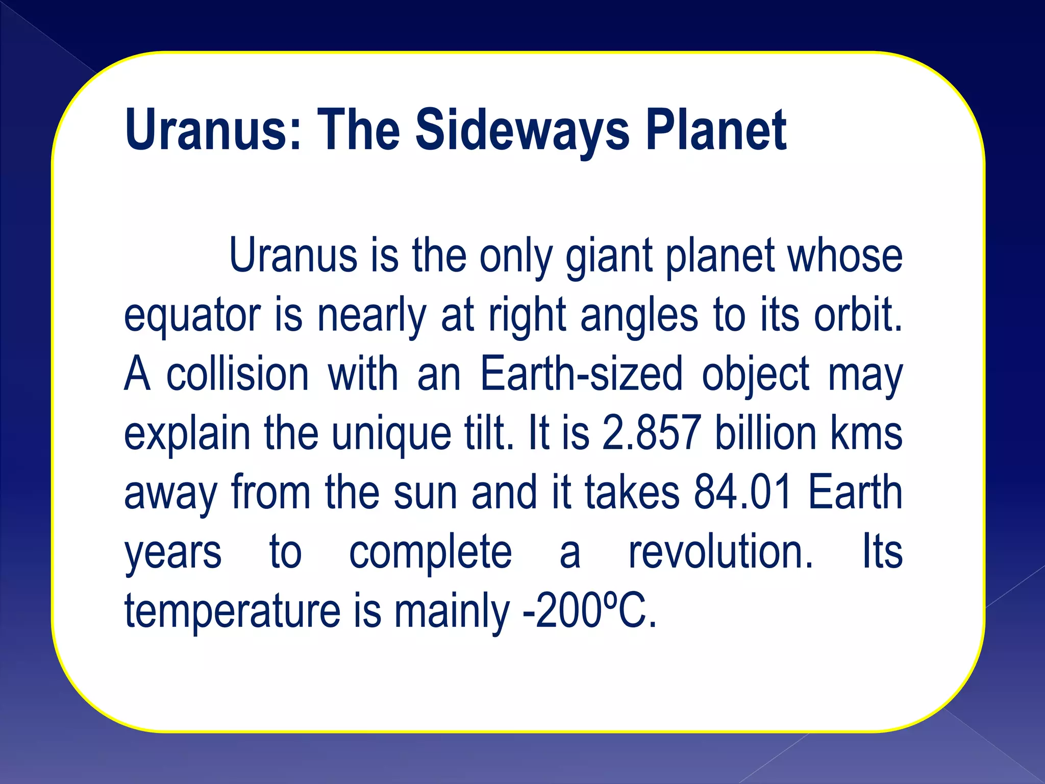 Uranus: The Sideways Planet
Uranus is the only giant planet whose
equator is nearly at right angles to its orbit.
A collision with an Earth-sized object may
explain the unique tilt. It is 2.857 billion kms
away from the sun and it takes 84.01 Earth
years to complete a revolution. Its
temperature is mainly -200ºC.
 