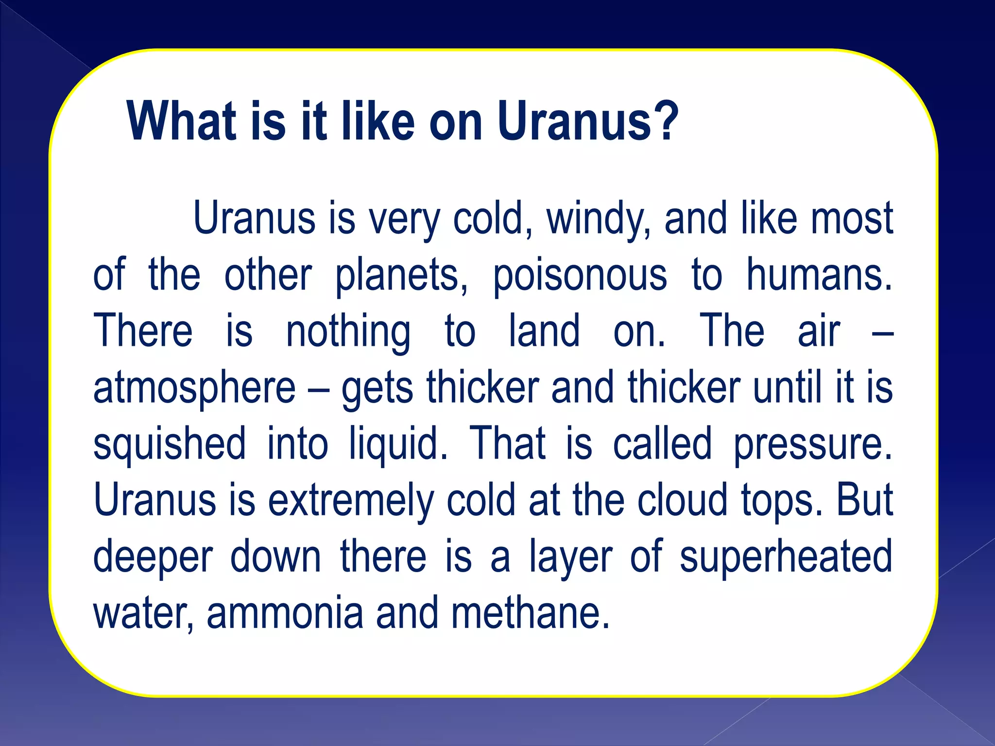 What is it like on Uranus?
Uranus is very cold, windy, and like most
of the other planets, poisonous to humans.
There is nothing to land on. The air –
atmosphere – gets thicker and thicker until it is
squished into liquid. That is called pressure.
Uranus is extremely cold at the cloud tops. But
deeper down there is a layer of superheated
water, ammonia and methane.
 