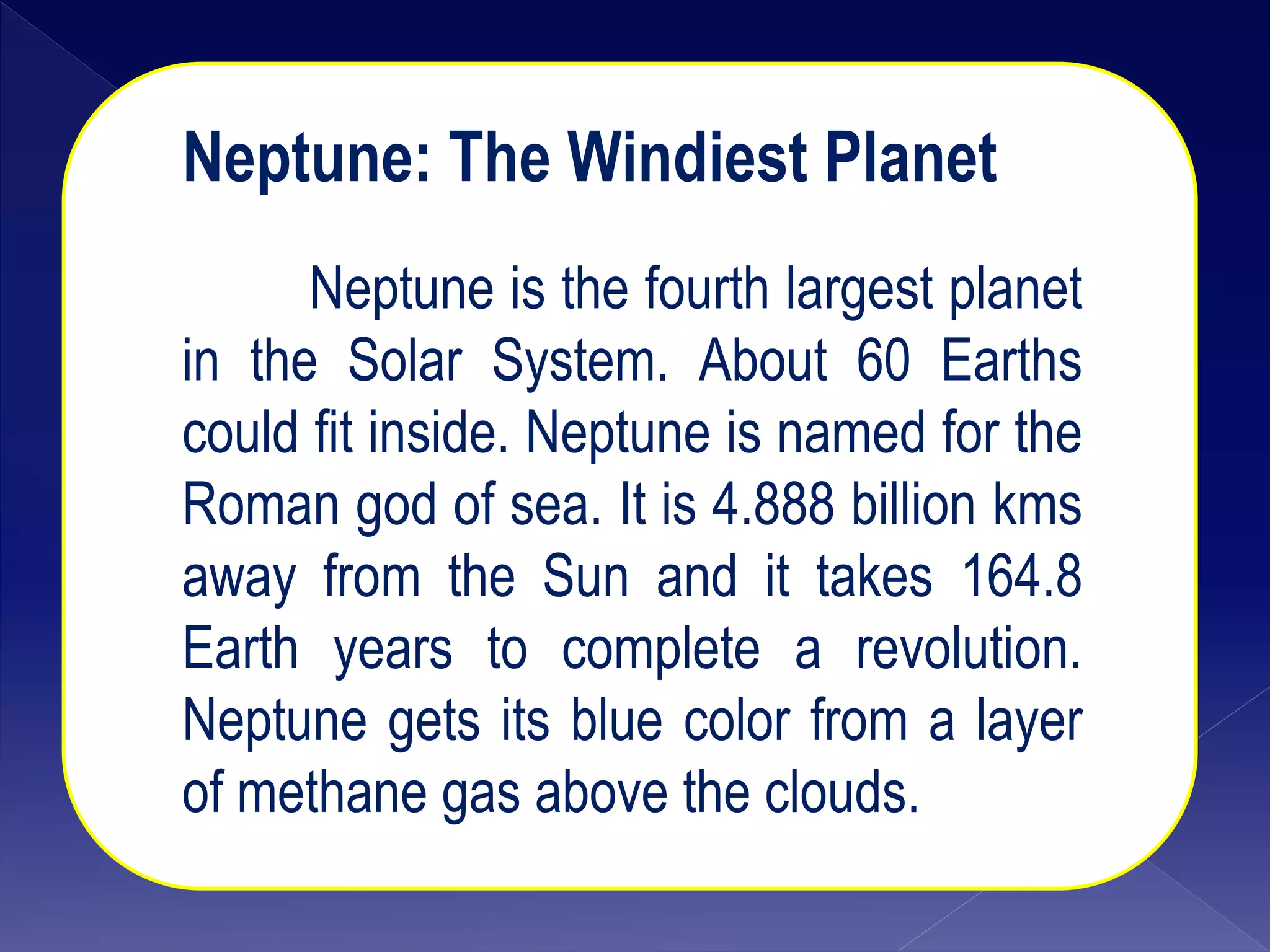 Neptune: The Windiest Planet
Neptune is the fourth largest planet
in the Solar System. About 60 Earths
could fit inside. Neptune is named for the
Roman god of sea. It is 4.888 billion kms
away from the Sun and it takes 164.8
Earth years to complete a revolution.
Neptune gets its blue color from a layer
of methane gas above the clouds.
 